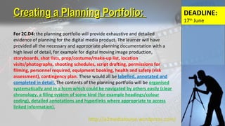For 2C.D4: the planning portfolio will provide exhaustive and detailed
evidence of planning for the digital media product. The learner will have
provided all the necessary and appropriate planning documentation with a
high level of detail, for example for digital moving image production,
storyboards, shot lists, prop/costume/make-up list, location
visits/photographs, shooting schedules, script drafting, permissions for
filming, personnel required, equipment booking, health and safety (risk
assessment), contingency plan. These would all be labelled, annotated and
completed in detail. The contents of the planning portfolio will be organised
systematically and in a form which could be navigated by others easily (clear
chronology, a filing system of some kind (for example headings/colour
coding), detailed annotations and hyperlinks where appropriate to access
linked information).
Creating a Planning Portfolio:Creating a Planning Portfolio:
http://a2medialouise.wordpress.com/
DEADLINE:
17th
June
 