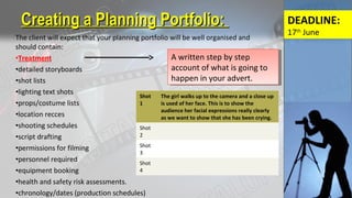 The client will expect that your planning portfolio will be well organised and
should contain:
•Treatment
•detailed storyboards
•shot lists
•lighting text shots
•props/costume lists
•location recces
•shooting schedules
•script drafting
•permissions for filming
•personnel required
•equipment booking
•health and safety risk assessments.
•chronology/dates (production schedules)
Creating a Planning Portfolio:Creating a Planning Portfolio:
A written step by step
account of what is going to
happen in your advert.
A written step by step
account of what is going to
happen in your advert.
Shot
1
The girl walks up to the camera and a close up
is used of her face. This is to show the
audience her facial expressions really clearly
as we want to show that she has been crying.
Shot
2
Shot
3
Shot
4
DEADLINE:
17th
June
 