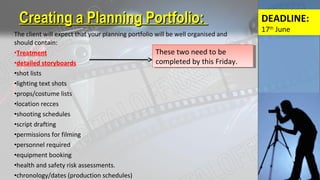The client will expect that your planning portfolio will be well organised and
should contain:
•Treatment
•detailed storyboards
•shot lists
•lighting text shots
•props/costume lists
•location recces
•shooting schedules
•script drafting
•permissions for filming
•personnel required
•equipment booking
•health and safety risk assessments.
•chronology/dates (production schedules)
Creating a Planning Portfolio:Creating a Planning Portfolio:
These two need to be
completed by this Friday.
These two need to be
completed by this Friday.
DEADLINE:
17th
June
 