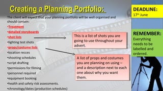 The client will expect that your planning portfolio will be well organised and
should contain:
•Treatment
•detailed storyboards
•shot lists
•lighting test shots
•props/costume lists
•location recces
•shooting schedules
•script drafting
•permissions for filming
•personnel required
•equipment booking
•health and safety risk assessments.
•chronology/dates (production schedules)
Creating a Planning Portfolio:Creating a Planning Portfolio:
This is a list of shots you are
going to use throughout your
advert.
This is a list of shots you are
going to use throughout your
advert.
DEADLINE:
17th
June
A list of props and costumes
you are planning on using –
and a description next to each
one about why you want
them.
A list of props and costumes
you are planning on using –
and a description next to each
one about why you want
them.
REMEMBER:
Everything
needs to be
labelled and
ordered.
 