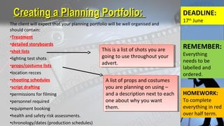 The client will expect that your planning portfolio will be well organised and
should contain:
•Treatment
•detailed storyboards
•shot lists
•lighting test shots
•props/costume lists
•location recces
•shooting schedules
•script drafting
•permissions for filming
•personnel required
•equipment booking
•health and safety risk assessments.
•chronology/dates (production schedules)
Creating a Planning Portfolio:Creating a Planning Portfolio:
This is a list of shots you are
going to use throughout your
advert.
This is a list of shots you are
going to use throughout your
advert.
DEADLINE:
17th
June
A list of props and costumes
you are planning on using –
and a description next to each
one about why you want
them.
A list of props and costumes
you are planning on using –
and a description next to each
one about why you want
them.
REMEMBER:
Everything
needs to be
labelled and
ordered.
HOMEWORK:
To complete
everything in red
over half term.
 