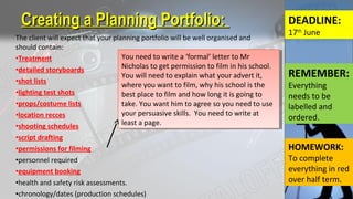 The client will expect that your planning portfolio will be well organised and
should contain:
•Treatment
•detailed storyboards
•shot lists
•lighting test shots
•props/costume lists
•location recces
•shooting schedules
•script drafting
•permissions for filming
•personnel required
•equipment booking
•health and safety risk assessments.
•chronology/dates (production schedules)
Creating a Planning Portfolio:Creating a Planning Portfolio: DEADLINE:
17th
June
You need to write a ‘formal’ letter to Mr
Nicholas to get permission to film in his school.
You will need to explain what your advert it,
where you want to film, why his school is the
best place to film and how long it is going to
take. You want him to agree so you need to use
your persuasive skills. You need to write at
least a page.
You need to write a ‘formal’ letter to Mr
Nicholas to get permission to film in his school.
You will need to explain what your advert it,
where you want to film, why his school is the
best place to film and how long it is going to
take. You want him to agree so you need to use
your persuasive skills. You need to write at
least a page.
REMEMBER:
Everything
needs to be
labelled and
ordered.
HOMEWORK:
To complete
everything in red
over half term.
 