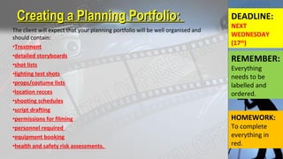 The client will expect that your planning portfolio will be well organised and
should contain:
•Treatment
•detailed storyboards
•shot lists
•lighting test shots
•props/costume lists
•location recces
•shooting schedules
•script drafting
•permissions for filming
•personnel required
•equipment booking
•health and safety risk assessments.
Creating a Planning Portfolio:Creating a Planning Portfolio: DEADLINE:
NEXT
WEDNESDAY
(17th
)
REMEMBER:
Everything
needs to be
labelled and
ordered.
HOMEWORK:
To complete
everything in
red.
 
