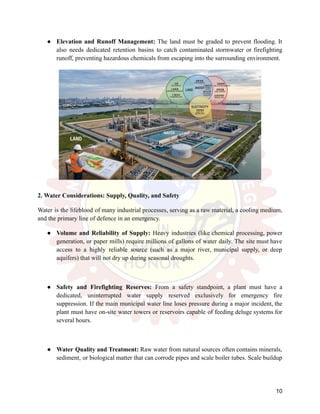 ●​ Elevation and Runoff Management: The land must be graded to prevent flooding. It
also needs dedicated retention basins to catch contaminated stormwater or firefighting
runoff, preventing hazardous chemicals from escaping into the surrounding environment.
2. Water Considerations: Supply, Quality, and Safety
Water is the lifeblood of many industrial processes, serving as a raw material, a cooling medium,
and the primary line of defence in an emergency.
●​ Volume and Reliability of Supply: Heavy industries (like chemical processing, power
generation, or paper mills) require millions of gallons of water daily. The site must have
access to a highly reliable source (such as a major river, municipal supply, or deep
aquifers) that will not dry up during seasonal droughts.
●​ Safety and Firefighting Reserves: From a safety standpoint, a plant must have a
dedicated, uninterrupted water supply reserved exclusively for emergency fire
suppression. If the main municipal water line loses pressure during a major incident, the
plant must have on-site water towers or reservoirs capable of feeding deluge systems for
several hours.
●​ Water Quality and Treatment: Raw water from natural sources often contains minerals,
sediment, or biological matter that can corrode pipes and scale boiler tubes. Scale buildup
10
 