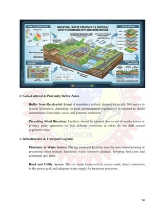 2. Socio-Cultural & Proximity Buffer Zones
​
​ Buffer from Residential Areas: A mandatory setback distance (typically 500 meters to
several kilometers, depending on local environmental regulations) is required to shield
communities from odors, noise, and potential emissions.
​
​
​
​ Prevailing Wind Direction: Facilities should be situated downwind of nearby towns or
primary plant operations so that airborne emissions or odors do not drift toward
populated zones.
3. Infrastructure & Transport Logistics
​
​ Proximity to Waste Source: Placing treatment facilities near the main manufacturing or
processing plant reduces hazardous waste transport distance, lowering fuel costs and
accidental spill risks.
​
​
​
​ Road and Utility Access: The site needs heavy-vehicle access roads, direct connection
to the power grid, and adequate water supply for treatment processes.
14
 