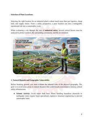 Selection of Plant Locations:
Selecting the right location for an industrial plant is about much more than just logistics, cheap
land, and supply chains. From a safety perspective, a poor location can turn a manageable
operational risk into a catastrophic event.
When evaluating a site through the lens of industrial safety, several critical factors must be
analysed to protect workers, the surrounding community, and the environment.
1. Natural Hazards and Geographic Vulnerability
Before breaking ground, you must evaluate the inherent risks of the physical geography. The
goal is to avoid areas prone to natural disasters that could breach containment or destroy critical
safety infrastructure.
●​ Seismic Activity: Avoid major fault lines. Plants handling hazardous chemicals in
earthquake zones require hyper-specialised, expensive structural engineering to prevent
catastrophic leaks.
2
 