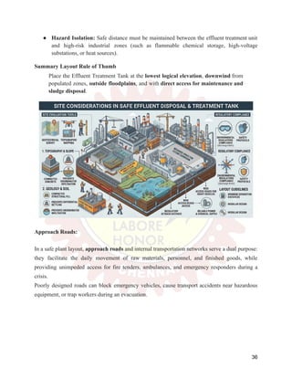 ●​ Hazard Isolation: Safe distance must be maintained between the effluent treatment unit
and high-risk industrial zones (such as flammable chemical storage, high-voltage
substations, or heat sources).
Summary Layout Rule of Thumb
Place the Effluent Treatment Tank at the lowest logical elevation, downwind from
populated zones, outside floodplains, and with direct access for maintenance and
sludge disposal.
Approach Roads:
In a safe plant layout, approach roads and internal transportation networks serve a dual purpose:
they facilitate the daily movement of raw materials, personnel, and finished goods, while
providing unimpeded access for fire tenders, ambulances, and emergency responders during a
crisis.
Poorly designed roads can block emergency vehicles, cause transport accidents near hazardous
equipment, or trap workers during an evacuation.
36
 