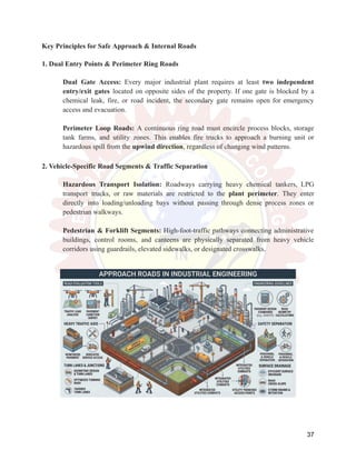 Key Principles for Safe Approach & Internal Roads
1. Dual Entry Points & Perimeter Ring Roads
​
​ Dual Gate Access: Every major industrial plant requires at least two independent
entry/exit gates located on opposite sides of the property. If one gate is blocked by a
chemical leak, fire, or road incident, the secondary gate remains open for emergency
access and evacuation.
​
​
​
​ Perimeter Loop Roads: A continuous ring road must encircle process blocks, storage
tank farms, and utility zones. This enables fire trucks to approach a burning unit or
hazardous spill from the upwind direction, regardless of changing wind patterns.
2. Vehicle-Specific Road Segments & Traffic Separation
​
​ Hazardous Transport Isolation: Roadways carrying heavy chemical tankers, LPG
transport trucks, or raw materials are restricted to the plant perimeter. They enter
directly into loading/unloading bays without passing through dense process zones or
pedestrian walkways.
​
​
​
​ Pedestrian & Forklift Segments: High-foot-traffic pathways connecting administrative
buildings, control rooms, and canteens are physically separated from heavy vehicle
corridors using guardrails, elevated sidewalks, or designated crosswalks.
​
​
37
 