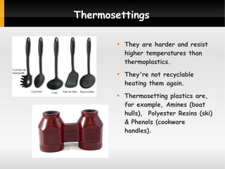 Thermosettings






They are harder and resist
higher temperatures than
thermoplastics.
They're not recyclable
heating them again.
Thermosetting plastics are,
for example, Amines (boat
hulls), Polyester Resins (ski)
& Phenols (cookware
handles).

 