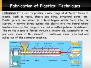 Fabrication of Plastics: Techniques
Extrusion: It is used to produce a wide range of different forms of

plastic, such as tubes, sheets and films, structural parts, etc.
Plastic pellets are placed in a feed hopper which feeds into the
system. A turning screw pushes the plastic into the barrel where
heaters increase the temperature and a melted polymer is obtained.
The melted plastic is forced through a shaping die. Depending on the
particular shape of this element, a continuous shape is formed and
pulled out of the extrusion machine.

 