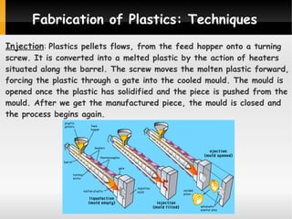 Fabrication of Plastics: Techniques
Injection: Plastics pellets flows, from the feed hopper onto a turning

screw. It is converted into a melted plastic by the action of heaters
situated along the barrel. The screw moves the molten plastic forward,
forcing the plastic through a gate into the cooled mould. The mould is
opened once the plastic has solidified and the piece is pushed from the
mould. After we get the manufactured piece, the mould is closed and
the process begins again.

 