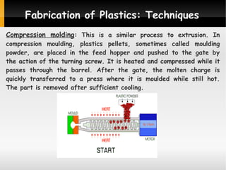 Fabrication of Plastics: Techniques
Compression molding: This is a similar process to extrusion. In

compression moulding, plastics pellets, sometimes called moulding
powder, are placed in the feed hopper and pushed to the gate by
the action of the turning screw. It is heated and compressed while it
passes through the barrel. After the gate, the molten charge is
quickly transferred to a press where it is moulded while still hot.
The part is removed after sufficient cooling.

 
