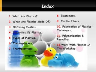 Index
1. What Are Plastics?

8. Elastomers.

2. What Are Plastics Made Of?

9. Textile Fibers.

3. Obtaining Plastics.

10. Fabrication of Plastics:
Techniques.

4. Properties Of Plastics.

11. Polymerization &
Recycling.

5. Types of Plastics.
6. Thermoplastics.
7. Thermosettings.



12.Work With Plastics In
The Workshop.

 