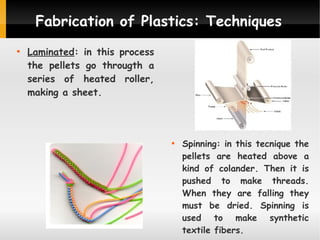 Fabrication of Plastics: Techniques


Laminated: in this process
the pellets go througth a
series of heated roller,
making a sheet.



Spinning: in this tecnique the
pellets are heated above a
kind of colander. Then it is
pushed to make threads.
When they are falling they
must be dried. Spinning is
used to make synthetic
textile fibers.

 