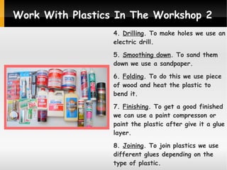 Work With Plastics In The Workshop 2
4. Drilling. To make holes we use an
electric drill.
5. Smoothing down. To sand them
down we use a sandpaper.
6. Folding. To do this we use piece
of wood and heat the plastic to
bend it.
7. Finishing. To get a good finished
we can use a paint compresson or
paint the plastic after give it a glue
layer.
8. Joining. To join plastics we use
different glues depending on the
type of plastic.

 