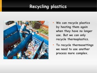 Recycling plastics





We can recycle plastics
by heating them again
when they have no longer
use. But we can only
recycle thermoplastics.
To recycle thermosettings
we need to use another
process more complex.

 