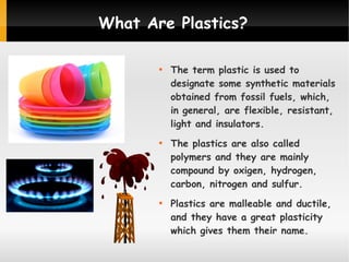 What Are Plastics?






The term plastic is used to
designate some synthetic materials
obtained from fossil fuels, which,
in general, are flexible, resistant,
light and insulators.
The plastics are also called
polymers and they are mainly
compound by oxigen, hydrogen,
carbon, nitrogen and sulfur.
Plastics are malleable and ductile,
and they have a great plasticity
which gives them their name.

 