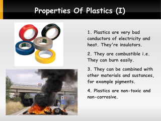 Properties Of Plastics (I)
1. Plastics are very bad
conductors of electricity and
heat. They're insulators.
2. They are combustible i.e.
They can burn easily.
3. They can be combined with
other materials and sustances,
for example pigments.
4. Plastics are non-toxic and
non-corrosive.

 