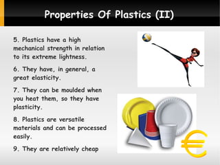 Properties Of Plastics (II)
5. Plastics have a high
mechanical strength in relation
to its extreme lightness.
6. They have, in general, a
great elasticity.
7. They can be moulded when
you heat them, so they have
plasticity.
8. Plastics are versatile
materials and can be processed
easily.
9. They are relatively cheap

 