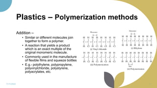 Plastics – Polymerization methods
Addition –
• Similar or different molecules join
together to form a polymer.
• A reaction that yields a product
which is an exact multiple of the
original monomeric molecule.
• Commonly used in the manufacture
of flexible films and squeeze bottles
• E.g.- polythylene, polypropylene,
polyvinylchloride, polystyrene,
polyacrylates, etc.
11/11/2022 11
 