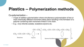 Plastics – Polymerization methods
Co-polymerization –
• A type of addition polymerization where simultaneous polymerization of two or
more chemically different monomers takes place resulting in the formation of a
polymer containing both monomers linked in one chain.
• E.g.- vinyl chloride acetate, butadiene-styrene etc.
11/11/2022 12
 