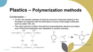 Plastics – Polymerization methods
Condensation –
• In this, the reaction between functional monomer molecules leading to the
formation of a polymer with the elimination of some small weight molecules
such as water, HCl, etc.
• The most common is Nylon formed from hexamethylene diamine and adipic
acid. Phenol formaldehyde resin (Bakelite) is another example.
11/11/2022 13
 