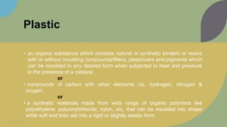 Plastic
• an organic substance which consists natural or synthetic binders or resins
with or without moulding compounds/fillers, plasticizers and pigments which
can be moulded to any desired form when subjected to heat and pressure
in the presence of a catalyst.
or
• compounds of carbon with other elements viz. hydrogen, nitrogen &
oxygen.
or
• a synthetic materials made from wide range of organic polymers like
polyethylene, polyvinylchloride, nylon, etc, that can be moulded into shape
while soft and then set into a rigid or slightly elastic form.
11/11/2022 14
 