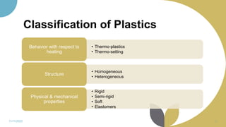 Classification of Plastics
• Thermo-plastics
• Thermo-setting
Behavior with respect to
heating
• Homogeneous
• Heterogeneous
Structure
• Rigid
• Semi-rigid
• Soft
• Elastomers
Physical & mechanical
properties
11/11/2022 16
 