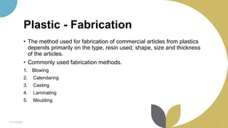 Plastic - Fabrication
• The method used for fabrication of commercial articles from plastics
depends primarily on the type, resin used, shape, size and thickness
of the articles.
• Commonly used fabrication methods.
1. Blowing
2. Calendaring
3. Casting
4. Laminating
5. Moulding
11/11/2022 26
 
