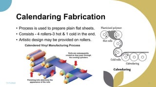 Calendaring Fabrication
• Process is used to prepare plain flat sheets.
• Consists - 4 rollers-3 hot & 1 cold in the end.
• Artistic design may be provided on rollers.
11/11/2022 28
 