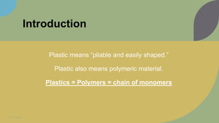 Introduction
Plastic means “pliable and easily shaped.”
Plastic also means polymeric material.
Plastics = Polymers = chain of monomers
11/11/2022 3
 