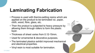 Laminating Fabrication
• Process is used with thermo-setting resins which are
applied on the product to be laminated viz. paper,
cloth, wood, fibre, glass, etc.
• Then the product is subjected to heavy pressure by
allowing them through rollers to form the plastic
layer.
• Thickness of sheet varies from 0.12-15mm.
• Used for ornamental & decorative purposes.
• The laminated plastics exhibit improved mechanical
and electrical properties.
• Vinyl resin is most suitable for lamination.
11/11/2022 30
 