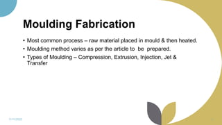 Moulding Fabrication
• Most common process – raw material placed in mould & then heated.
• Moulding method varies as per the article to be prepared.
• Types of Moulding – Compression, Extrusion, Injection, Jet &
Transfer
11/11/2022 31
 