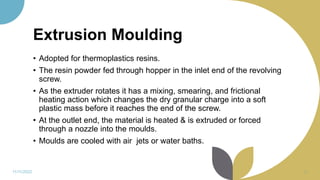 Extrusion Moulding
• Adopted for thermoplastics resins.
• The resin powder fed through hopper in the inlet end of the revolving
screw.
• As the extruder rotates it has a mixing, smearing, and frictional
heating action which changes the dry granular charge into a soft
plastic mass before it reaches the end of the screw.
• At the outlet end, the material is heated & is extruded or forced
through a nozzle into the moulds.
• Moulds are cooled with air jets or water baths.
11/11/2022 33
 