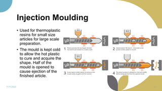 Injection Moulding
11/11/2022 36
• Used for thermoplastic
resins for small size
articles for large scale
preparation.
• The mould is kept cold
to allow the hot plastic
to cure and acquire the
shape. Half of the
mould is opened to
cause ejection of the
finished article.
 