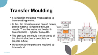 Transfer Moulding
• It is injection moulding when applied to
thermosetting resins.
• In this, the mould are also heated before
plastic material is injected through
nozzle. Thus the resins are heated in
two chambers – cylinder & moulds.
• The pressure on mould is maintained till
the chemical action is complete to
prepare article.
• Intricate machine parts are moulded by
this method.
11/11/2022 37
 