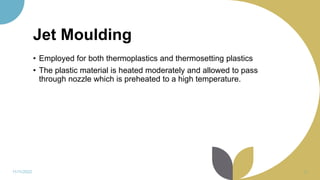 Jet Moulding
• Employed for both thermoplastics and thermosetting plastics
• The plastic material is heated moderately and allowed to pass
through nozzle which is preheated to a high temperature.
11/11/2022 38
 