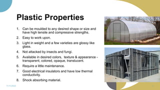 Plastic Properties
1. Can be moulded to any desired shape or size and
have high tensile and compressive strengths.
2. Easy to work upon.
3. Light in weight and a few varieties are glossy like
glass.
4. Not attacked by insects and fungi.
5. Available in desired colors, texture & appearance -
transparent, colored, opaque, translucent.
6. Require a little maintenance.
7. Good electrical insulators and have low thermal
conductivity.
8. Shock absorbing material.
11/11/2022 39
 