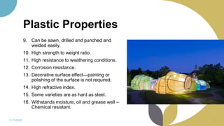 Plastic Properties
9. Can be sawn, drilled and punched and
welded easily.
10. High strength to weight ratio.
11. High resistance to weathering conditions.
12. Corrosion resistance.
13. Decorative surface effect—painting or
polishing of the surface is not required.
14. High refractive index.
15. Some varieties are as hard as steel.
16. Withstands moisture, oil and grease well –
Chemical resistant.
11/11/2022 40
 