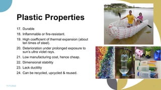 Plastic Properties
17. Durable
18. Inflammable or fire-resistant.
19. High coefficient of thermal expansion (about
ten times of steel).
20. Deterioration under prolonged exposure to
sun’s ultra violet rays.
21. Low manufacturing cost, hence cheap.
22. Dimensional stability
23. Lack ductility
24. Can be recycled, upcycled & reused.
11/11/2022 41
 