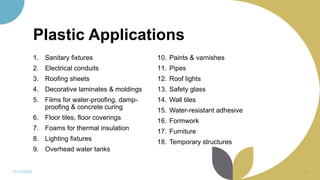 Plastic Applications
1. Sanitary fixtures
2. Electrical conduits
3. Roofing sheets
4. Decorative laminates & moldings
5. Films for water-proofing, damp-
proofing & concrete curing
6. Floor tiles, floor coverings
7. Foams for thermal insulation
8. Lighting fixtures
9. Overhead water tanks
10. Paints & varnishes
11. Pipes
12. Roof lights
13. Safety glass
14. Wall tiles
15. Water-resistant adhesive
16. Formwork
17. Furniture
18. Temporary structures
11/11/2022 43
 