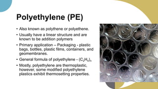 Polyethylene (PE)
• Also known as polythene or polyethene.
• Usually have a linear structure and are
known to be addition polymers
• Primary application – Packaging - plastic
bags, bottles, plastic films, containers, and
geomembranes.
• General formula of polyethylene - (C2H4)n
• Mostly, polyethylene are thermoplastic,
however, some modified polyethylene
plastics exhibit thermosetting properties.
 