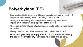 Polyethylene (PE)
• Can be classified into several different types based on the density of
the plastic and the degree of branching in its structure.
• The type of branching and the extent of branching has a direct
impact on the mechanical properties of the plastic.
• Therefore, different types of polyethylene exhibit different mechanical
properties.
• Mainly classified into three types – LDPE, LLDPE and HDPE
• Level of Crystallinity strongly affects the properties. Increasing
the degree of crystallinity increases hardness and density.
 