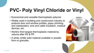 PVC- Poly Vinyl Chloride or Vinyl
• Economical and versatile thermoplastic polymer
• Widely used in building and construction industry to
produce door and window profiles, pipes (drinking
and wastewater), wire and cable insulation, medical
devices, etc.
• World’s third largest thermoplastic material by
volume after PE & PP.
• A white, brittle solid material available in powder
form or granules.
11/11/2022 PRESENTATION TITLE 49
 