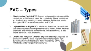 PVC – Types
1. Plasticized or Flexible PVC: formed by the addition of compatible
plasticizers to PVC which lower the crystallinity. These plasticizers
act like lubricants resulting in a much clearer and flexible plastic.
This type of PVC is sometimes called as PVC-P.
2. Unplasticized or Rigid PVC: means no plasticizer, is a stiff and
cost-effective plastic with high resistance to impact, water, weather,
chemicals and corrosive environments. This type of PVC is also
known as UPVC, PVC-U or uPVC.
3. Chlorinated Polyvinyl Chloride or perchlorovinyl: prepared by
chlorination of PVC resin. High chlorine content imparts high
durability, chemical stability and flame retardancy. CPVC can
withstand a wider range of temperatures.
11/11/2022 53
 