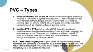 PVC – Types
4. Molecular Oriented PVC or PVC-O: formed by reorganizing the amorphous
structure of PVC-U into a layered structured. PVC-O has enhanced physical
characteristics (stiffness, fatigue resistance, lightweight, etc.). Used for
pressure pipes for drinking water & also well suited for buried non-potable
applications such as irrigation and sewer pumping mains.
5. Modified PVC or PVC-M: It is an alloy of PVC formed by addition of
modifying agents, resulting in enhanced toughness and impact properties viz.
resistance to cracking. This enhanced toughness enables modified PVC
pipes to be manufactured with a thinner wall, with subsequent material
savings and improved hydraulic properties.
PEX - Cross-linked Polyethylene: A great choice for easy installation, freeze
resistance, and connecting to metal pipes, but it is more expensive than PVC and
not good for direct sunlight. PVC has a longer lifespan with great durability and
affordability but is not suitable for hot water.
11/11/2022 54
 