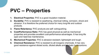 PVC – Properties
1. Electrical Properties: PVC is a good insulation material.
2. Durability: PVC is resistant to weathering, chemical rotting, corrosion, shock and
abrasion. It is therefore the preferred choice for many long-life and outdoor
products.
3. Flame Retardancy: PVC products are self- extinguishing.
4. Cost/Performance Ratio: PVC has good physical as well as mechanical
properties and provides excellent cost-performance advantages. It has long life
span and need low maintenance.
5. Mechanical Properties: PVC is abrasion-resistant, lightweight and tough.
6. Chemical Resistance: PVC is resistant to all inorganic chemicals. It has very
good resistance against diluted acids, diluted alkalis and aliphatic hydrocarbons.
11/11/2022 56
 