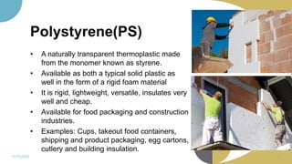 Polystyrene(PS)
• A naturally transparent thermoplastic made
from the monomer known as styrene.
• Available as both a typical solid plastic as
well in the form of a rigid foam material
• It is rigid, lightweight, versatile, insulates very
well and cheap.
• Available for food packaging and construction
industries.
• Examples: Cups, takeout food containers,
shipping and product packaging, egg cartons,
cutlery and building insulation.
11/11/2022 57
 