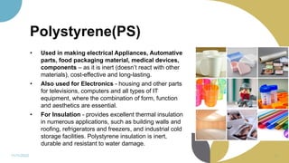Polystyrene(PS)
• Used in making electrical Appliances, Automative
parts, food packaging material, medical devices,
components – as it is inert (doesn’t react with other
materials), cost-effective and long-lasting.
• Also used for Electronics - housing and other parts
for televisions, computers and all types of IT
equipment, where the combination of form, function
and aesthetics are essential.
• For Insulation - provides excellent thermal insulation
in numerous applications, such as building walls and
roofing, refrigerators and freezers, and industrial cold
storage facilities. Polystyrene insulation is inert,
durable and resistant to water damage.
11/11/2022 58
 