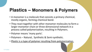 Plastics – Monomers & Polymers
• A monomer is a molecule that consists a primary chemical,
mostly organic, forming chemical bond.
• They react together with other monomer molecules to form a
larger monomer chain or three-dimensional network in a
process called polymerization, resulting in Polymers.
• Polymer means ‘many parts’.
• Polymers – Natural, Synthetic & Semi-synthetic.
• Plastic is a type of polymer resulting from polymerization.
11/11/2022 6
 